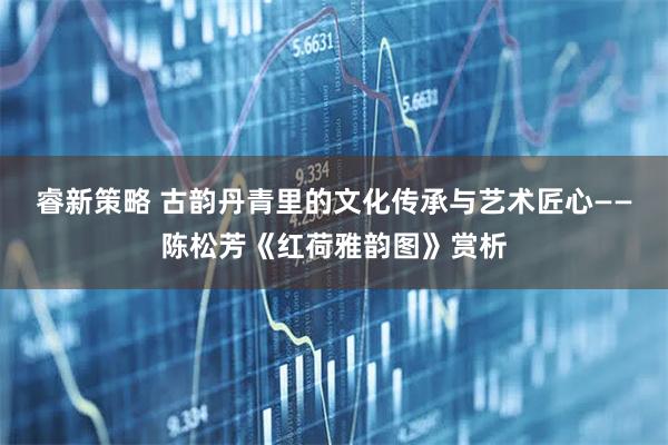 睿新策略 古韵丹青里的文化传承与艺术匠心——陈松芳《红荷雅韵图》赏析