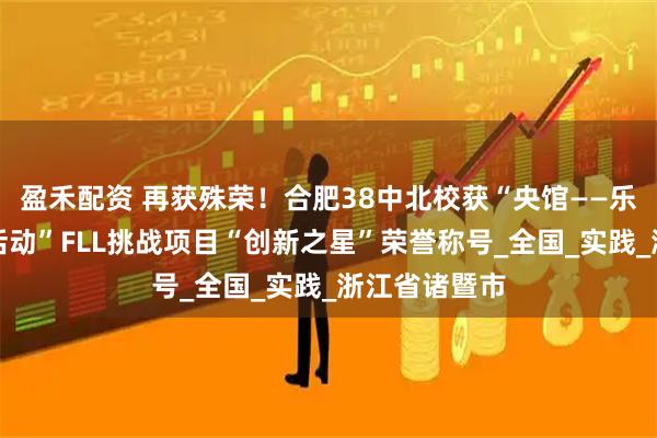 盈禾配资 再获殊荣!合肥38中北校获“央馆——乐高教育科创活动”FLL挑战项目“创新之星”荣誉称号_全国_实践_浙江省诸暨市